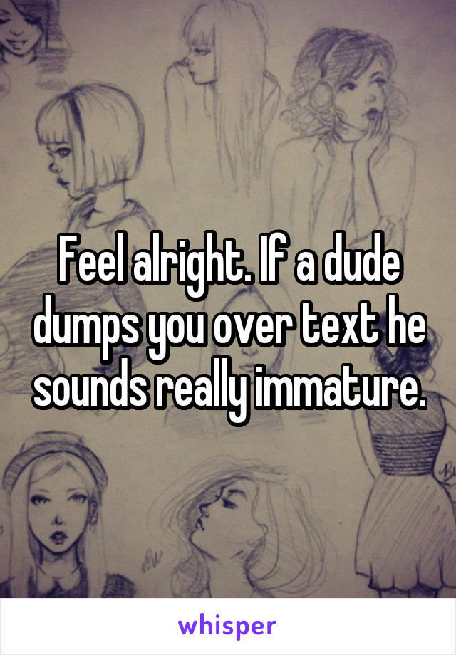 Feel alright. If a dude dumps you over text he sounds really immature.