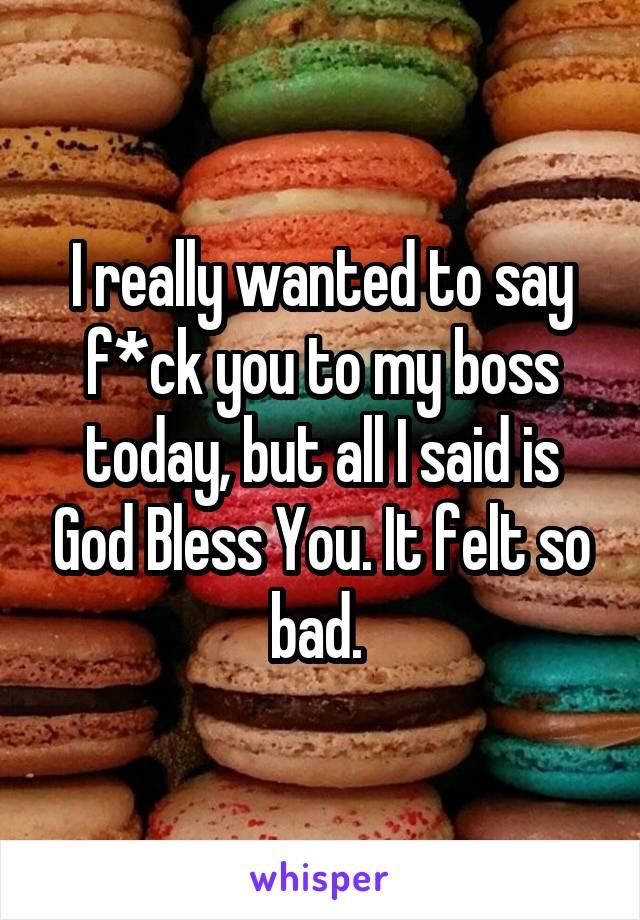 I really wanted to say f*ck you to my boss today, but all I said is God Bless You. It felt so bad. 