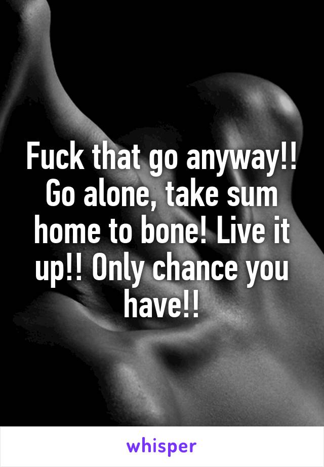 Fuck that go anyway!! Go alone, take sum home to bone! Live it up!! Only chance you have!!