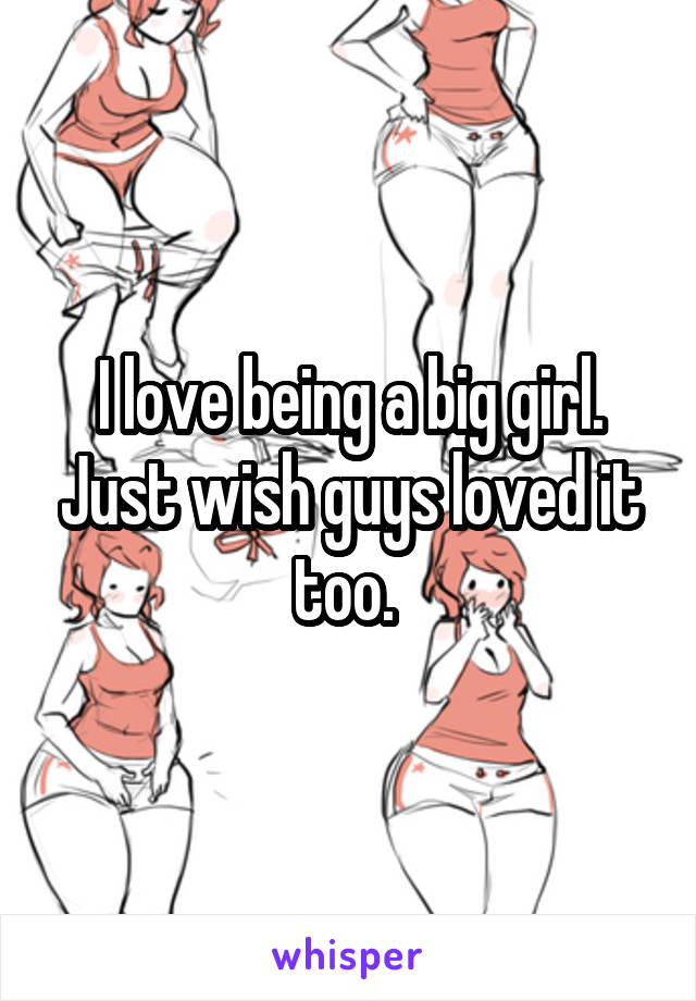 I love being a big girl. Just wish guys loved it too. 