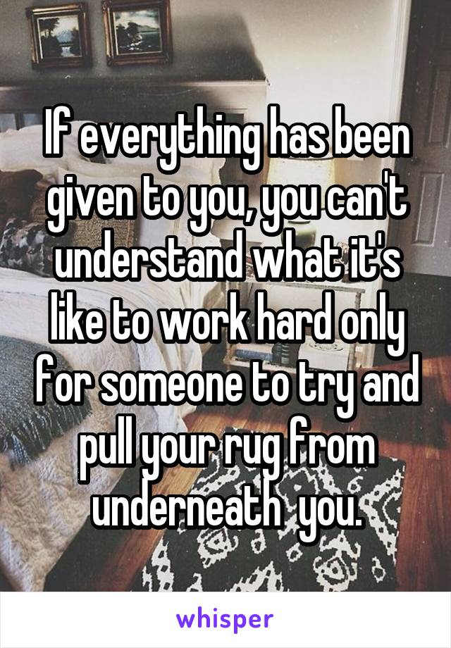 If everything has been given to you, you can't understand what it's like to work hard only for someone to try and pull your rug from underneath  you.