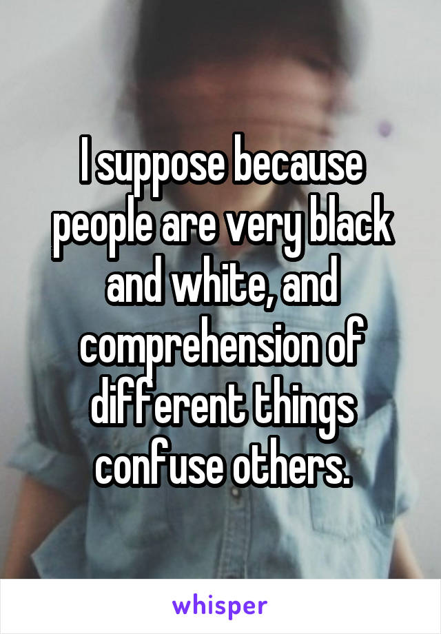 I suppose because people are very black and white, and comprehension of different things confuse others.