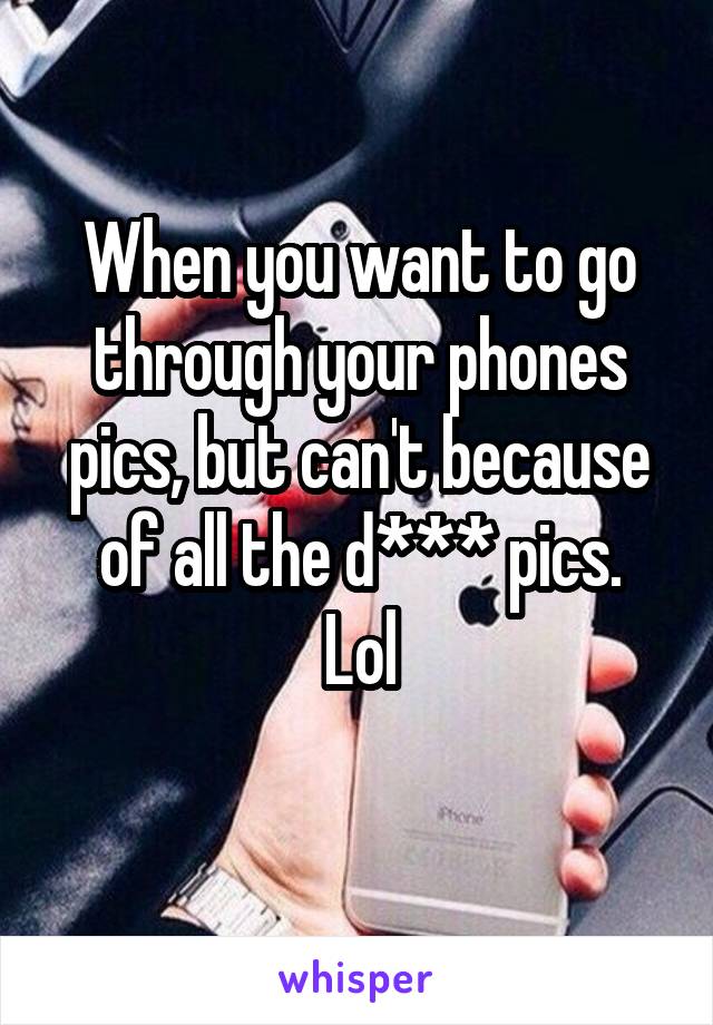 When you want to go through your phones pics, but can't because of all the d*** pics.
Lol
