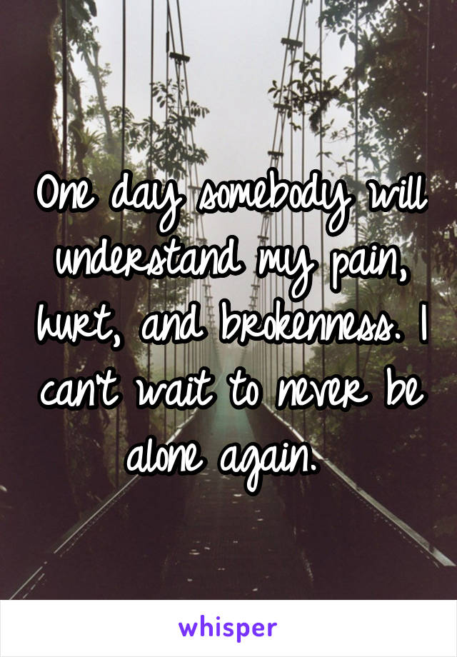 One day somebody will understand my pain, hurt, and brokenness. I can't wait to never be alone again. 