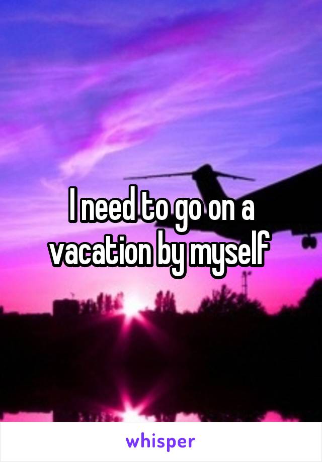 I need to go on a vacation by myself 