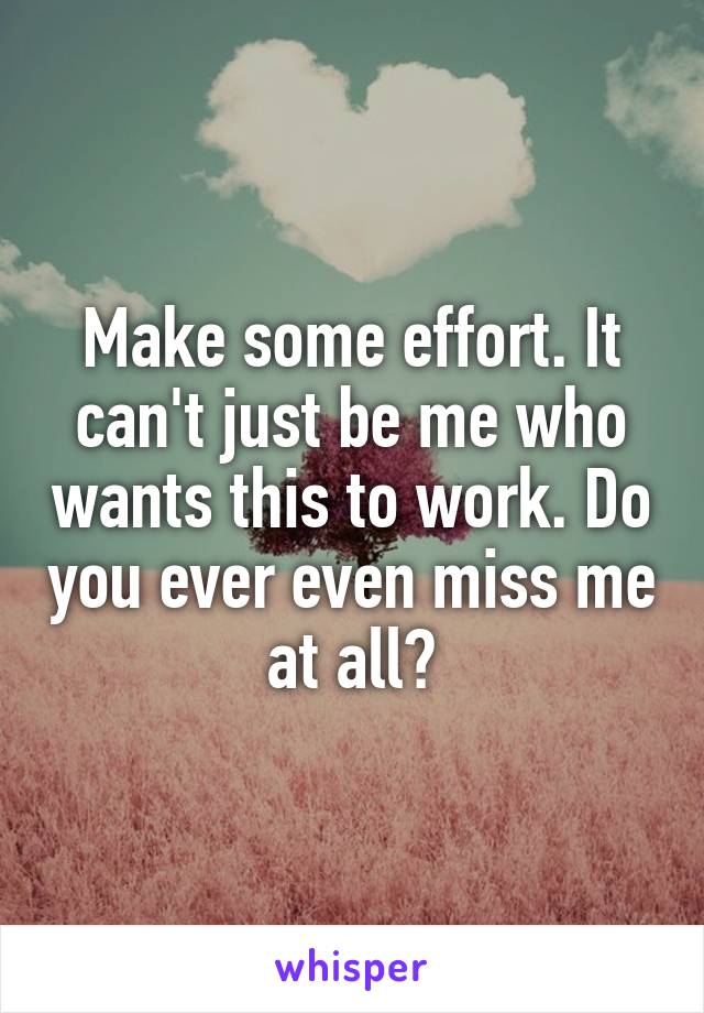 Make some effort. It can't just be me who wants this to work. Do you ever even miss me at all?