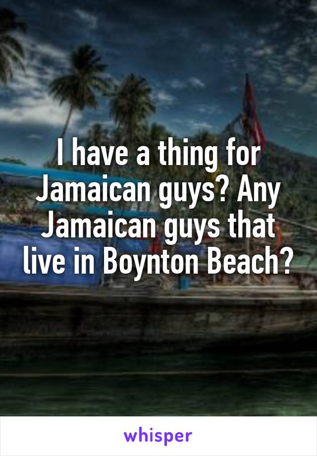 I have a thing for Jamaican guys? Any Jamaican guys that live in Boynton Beach? 