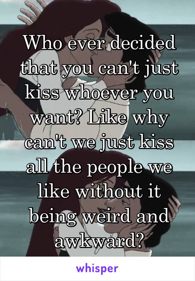 Who ever decided that you can't just kiss whoever you want? Like why can't we just kiss all the people we like without it being weird and awkward?