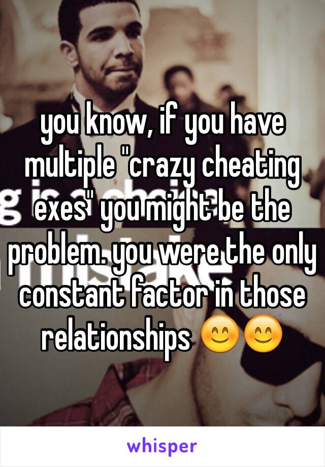 you know, if you have multiple "crazy cheating exes" you might be the problem. you were the only constant factor in those relationships 😊😊