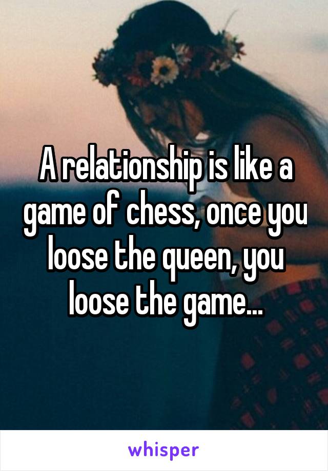 A relationship is like a game of chess, once you loose the queen, you loose the game...