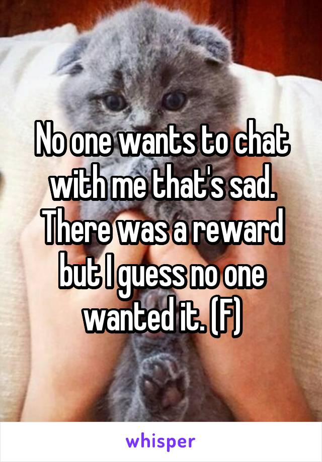 No one wants to chat with me that's sad. There was a reward but I guess no one wanted it. (F)