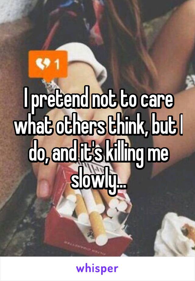 I pretend not to care what others think, but I do, and it's killing me slowly...