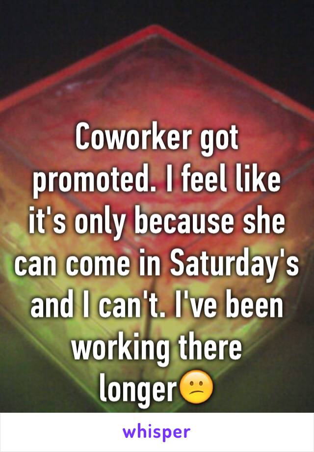 Coworker got promoted. I feel like it's only because she can come in Saturday's and I can't. I've been working there longer😕