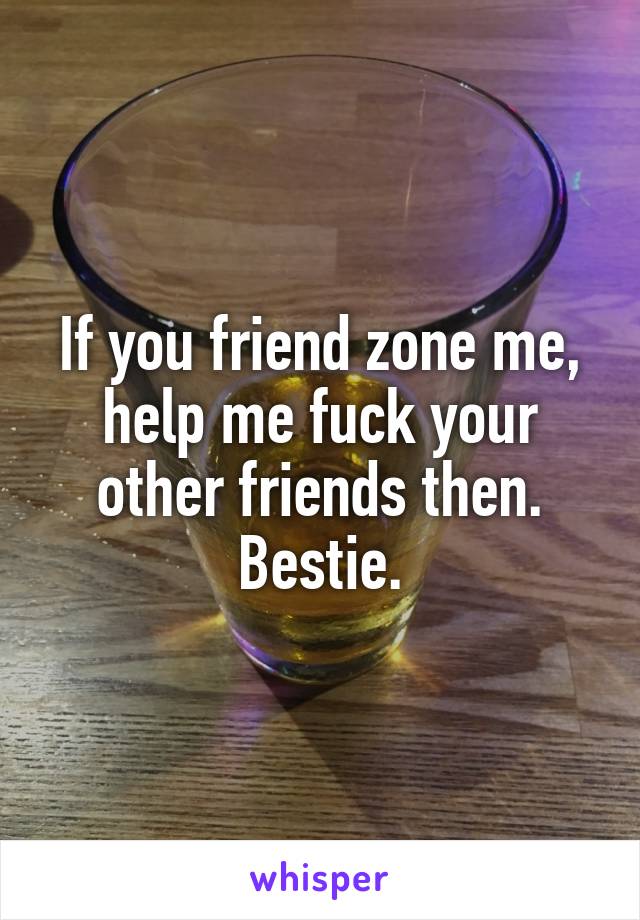 If you friend zone me, help me fuck your other friends then. Bestie.