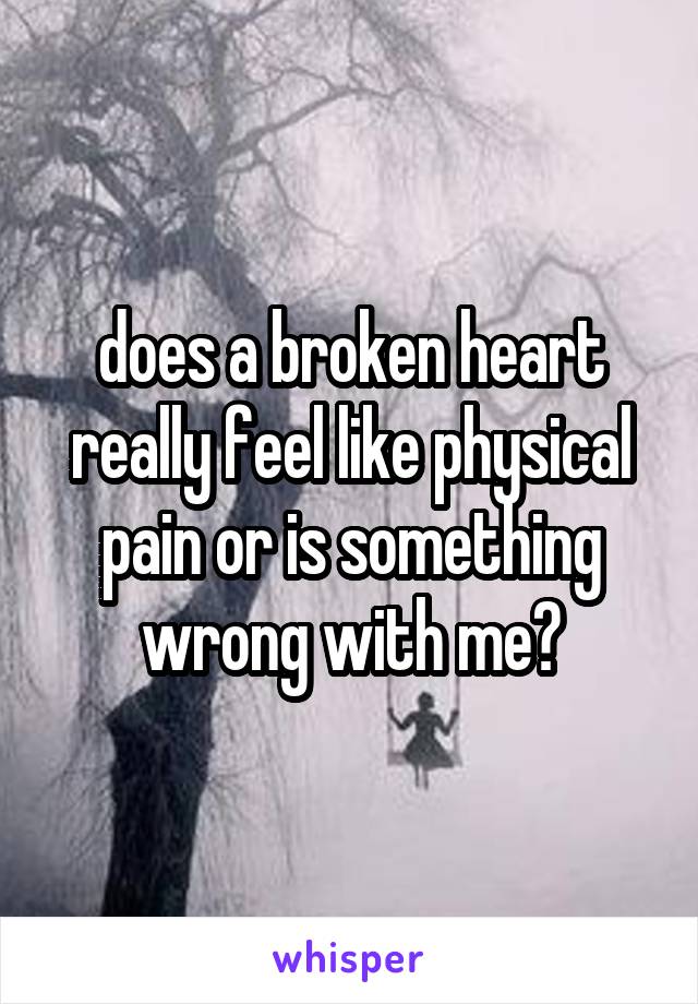 does a broken heart really feel like physical pain or is something wrong with me?