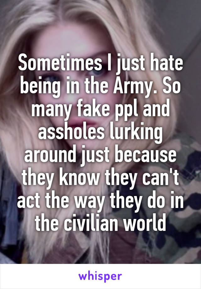 Sometimes I just hate being in the Army. So many fake ppl and assholes lurking around just because they know they can't act the way they do in the civilian world