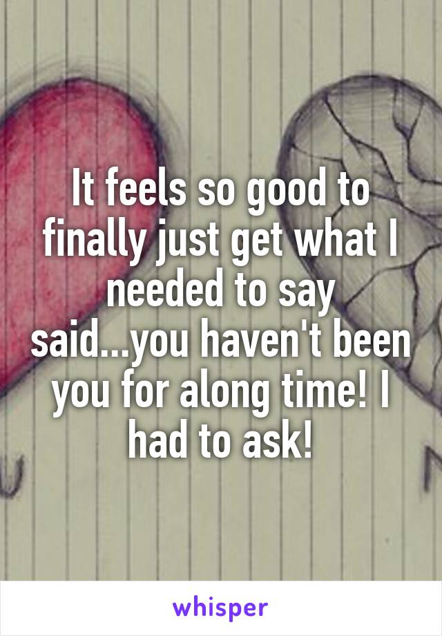 It feels so good to finally just get what I needed to say said...you haven't been you for along time! I had to ask!