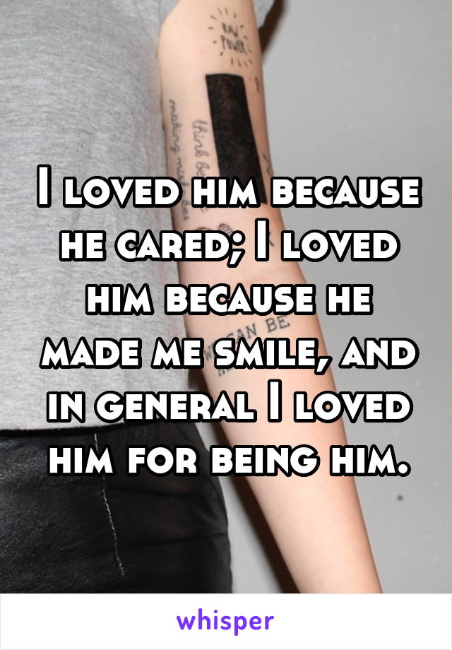 I loved him because he cared; I loved him because he made me smile, and in general I loved him for being him.