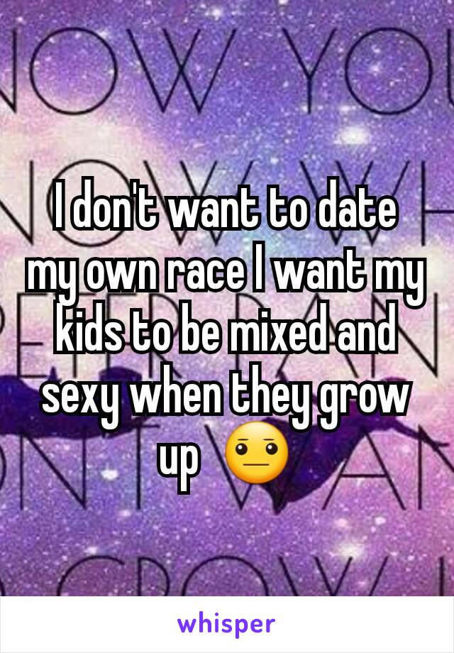 I don't want to date my own race I want my kids to be mixed and sexy when they grow up  😐