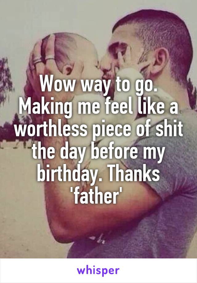 Wow way to go. Making me feel like a worthless piece of shit the day before my birthday. Thanks 'father' 