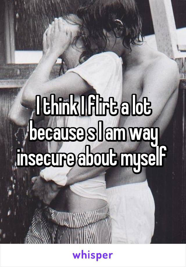 I think I flirt a lot because s I am way insecure about myself 