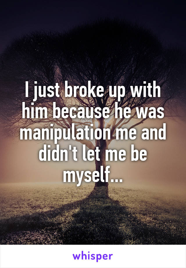 I just broke up with him because he was manipulation me and didn't let me be myself...