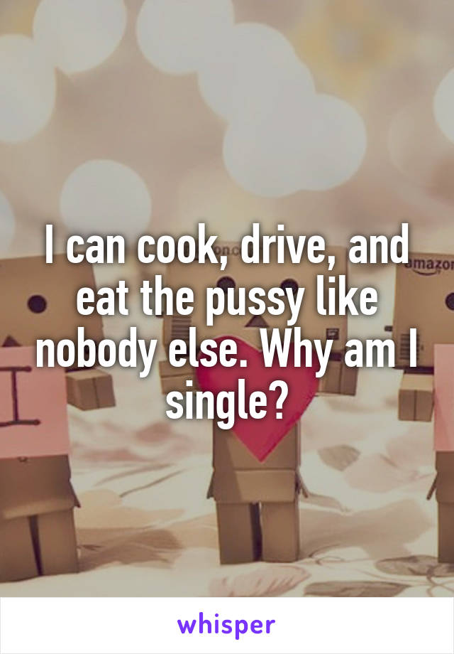 I can cook, drive, and eat the pussy like nobody else. Why am I single?