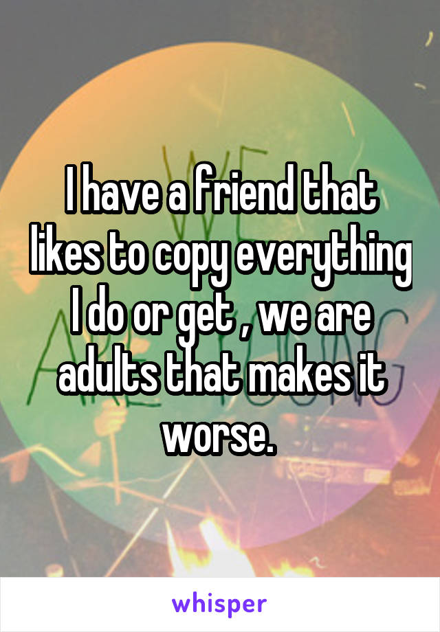 I have a friend that likes to copy everything I do or get , we are adults that makes it worse. 