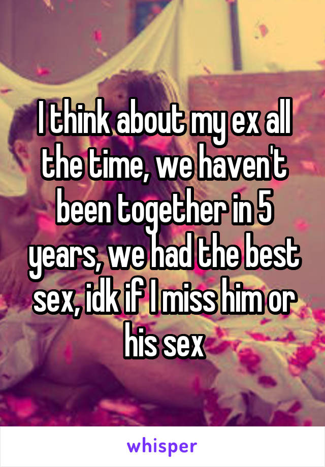 I think about my ex all the time, we haven't been together in 5 years, we had the best sex, idk if I miss him or his sex