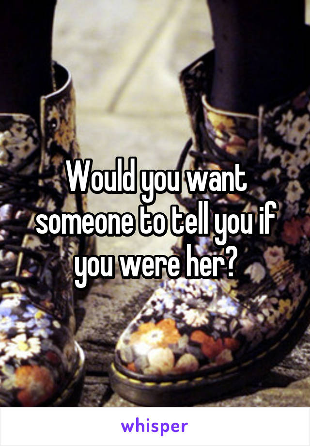 Would you want someone to tell you if you were her?