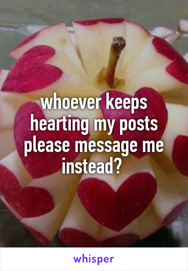 whoever keeps hearting my posts please message me instead? 