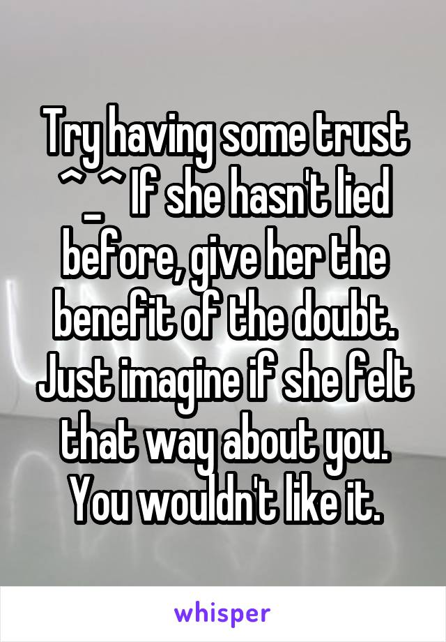 Try having some trust ^_^ If she hasn't lied before, give her the benefit of the doubt. Just imagine if she felt that way about you. You wouldn't like it.