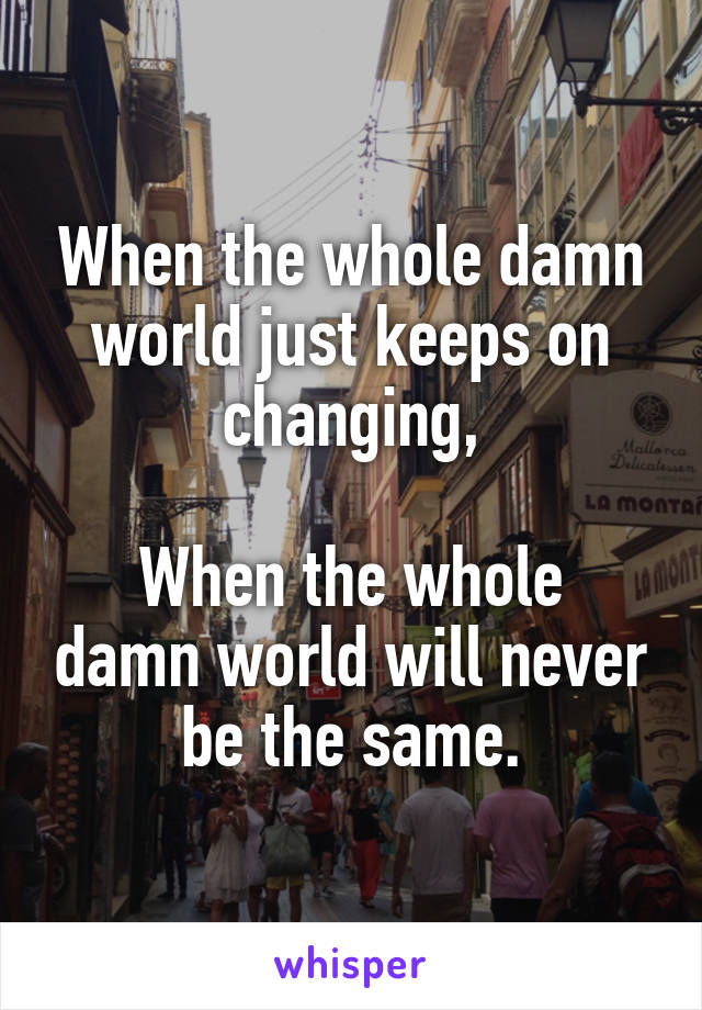 When the whole damn world just keeps on changing,

When the whole damn world will never be the same.