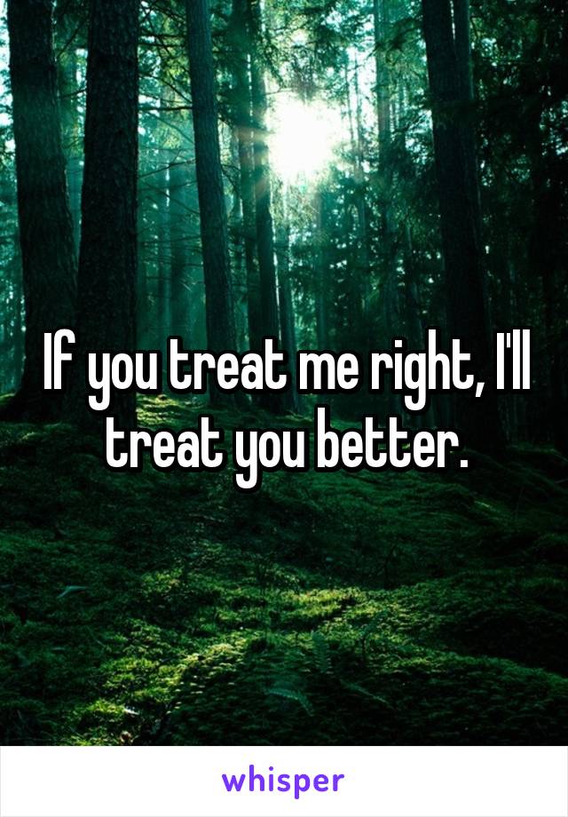 If you treat me right, I'll treat you better.