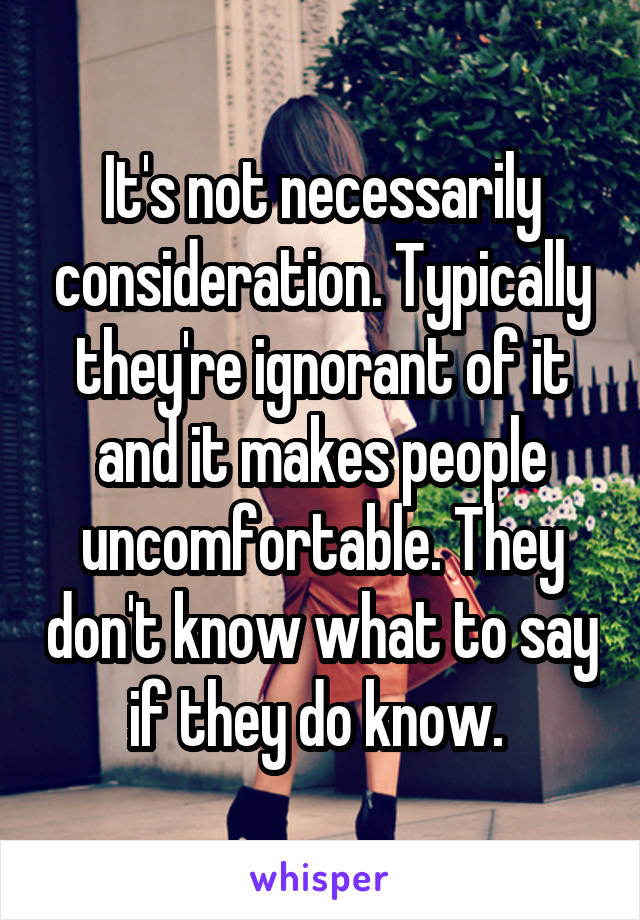 It's not necessarily consideration. Typically they're ignorant of it and it makes people uncomfortable. They don't know what to say if they do know. 