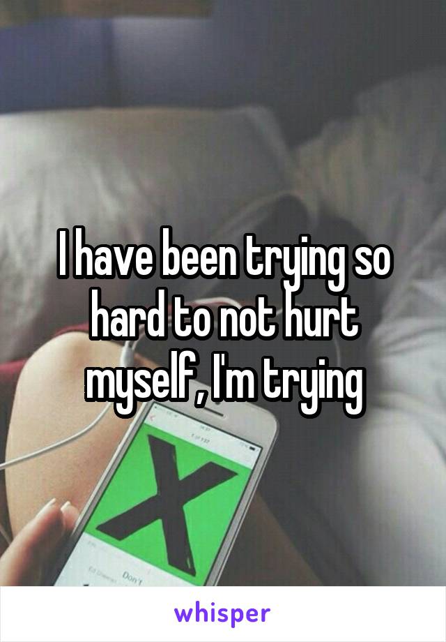 I have been trying so hard to not hurt myself, I'm trying