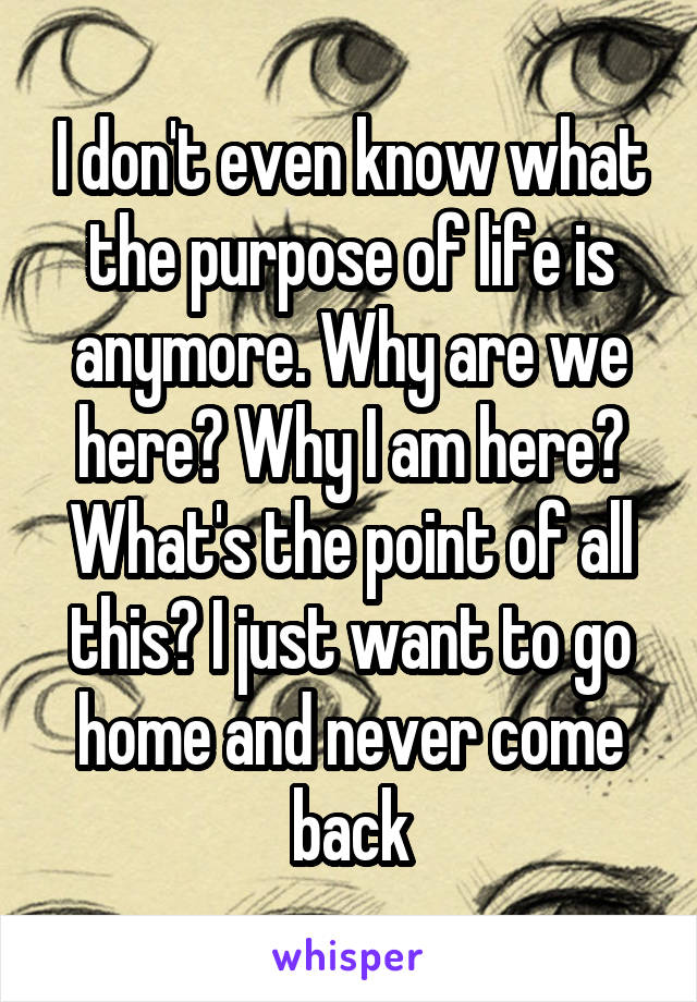 I don't even know what the purpose of life is anymore. Why are we here? Why I am here? What's the point of all this? I just want to go home and never come back