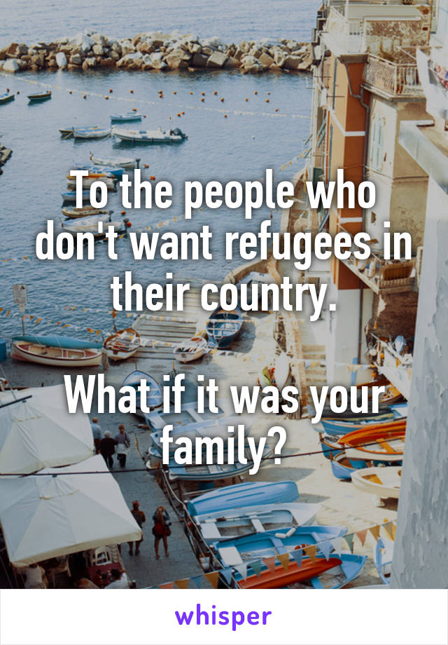 To the people who don't want refugees in their country.

What if it was your family?