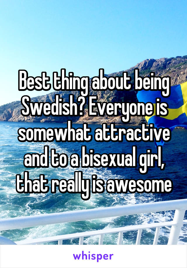 Best thing about being Swedish? Everyone is somewhat attractive and to a bisexual girl, that really is awesome