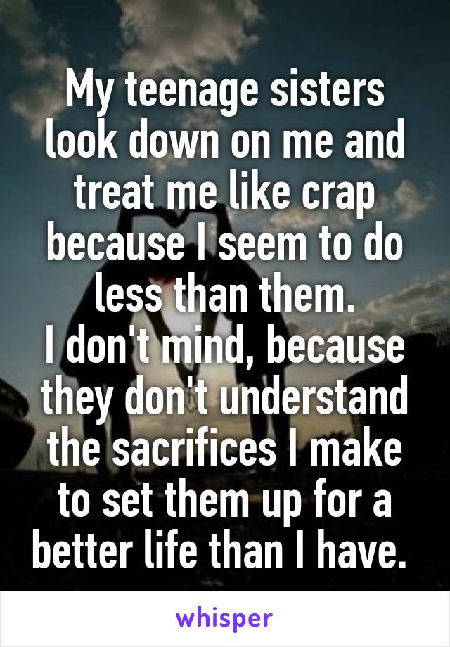 My teenage sisters look down on me and treat me like crap because I seem to do less than them.
I don't mind, because they don't understand the sacrifices I make to set them up for a better life than I have. 