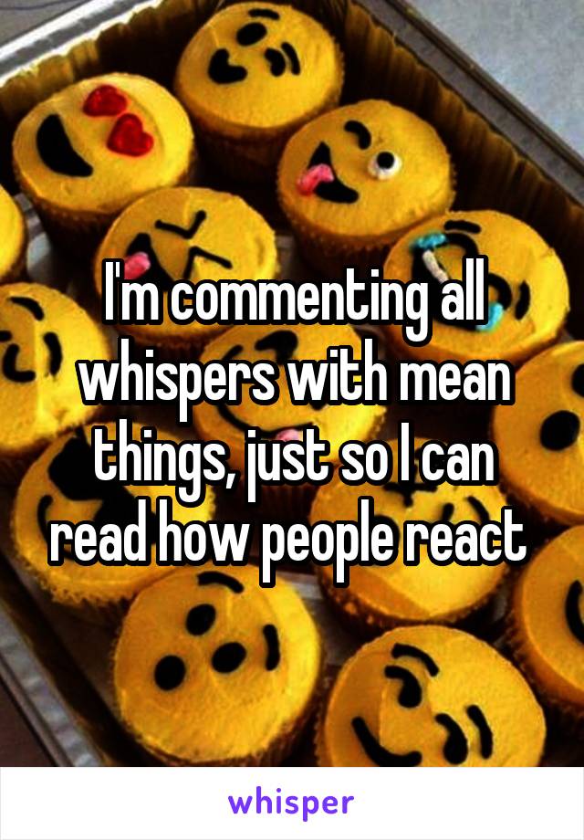 I'm commenting all whispers with mean things, just so I can read how people react 