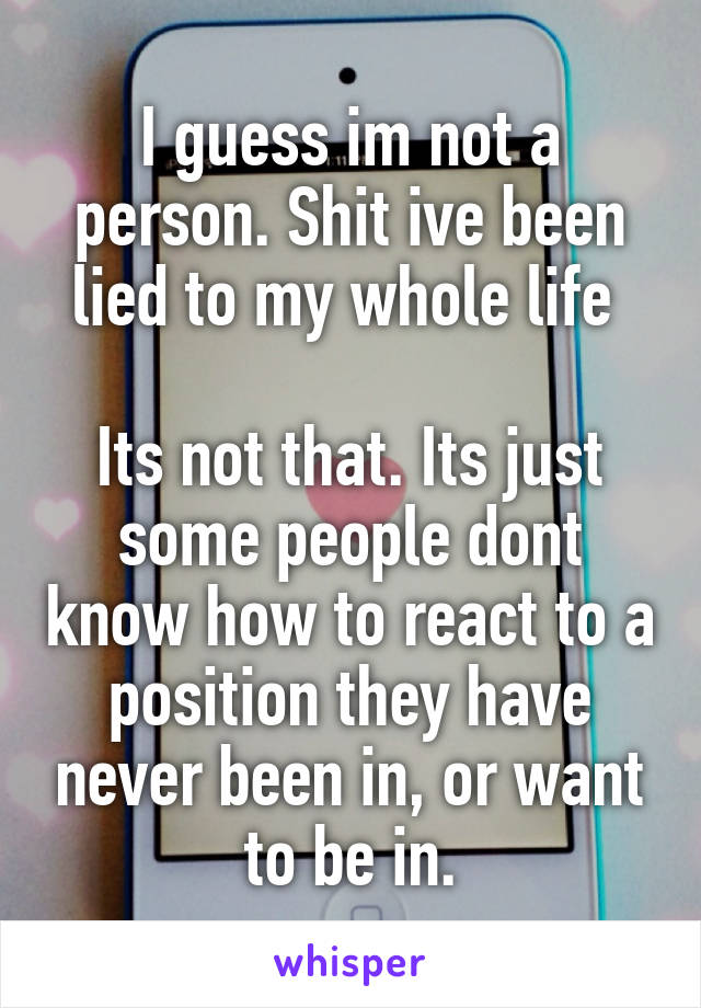 I guess im not a person. Shit ive been lied to my whole life 

Its not that. Its just some people dont know how to react to a position they have never been in, or want to be in.