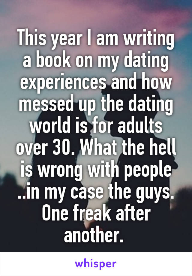 This year I am writing a book on my dating experiences and how messed up the dating world is for adults over 30. What the hell is wrong with people ..in my case the guys. One freak after another. 