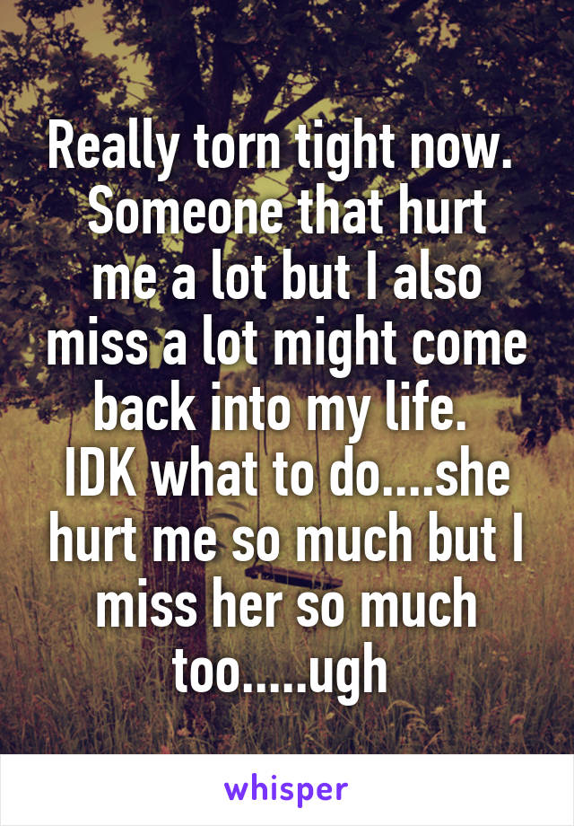 Really torn tight now. 
Someone that hurt me a lot but I also miss a lot might come back into my life. 
IDK what to do....she hurt me so much but I miss her so much too.....ugh 