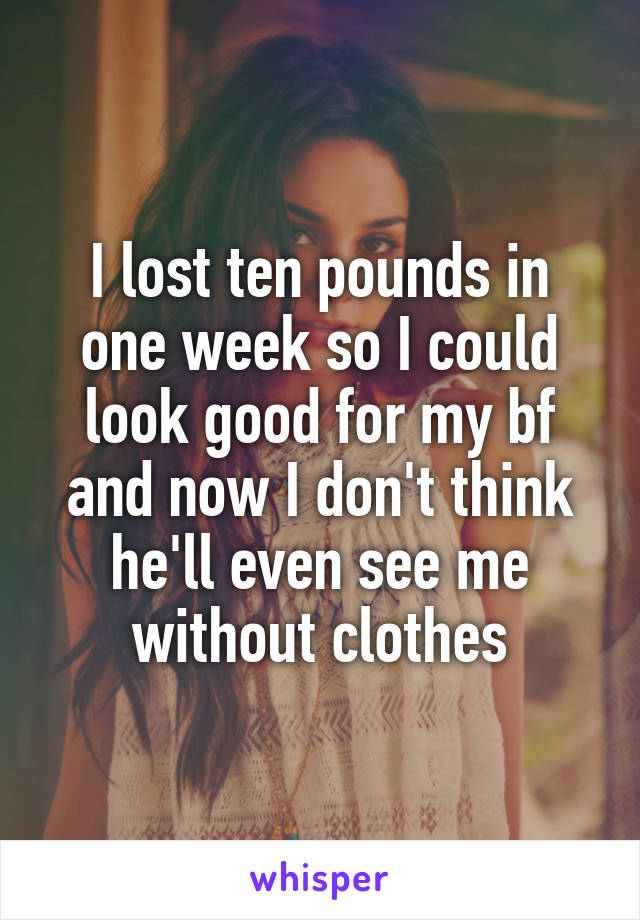 I lost ten pounds in one week so I could look good for my bf and now I don't think he'll even see me without clothes