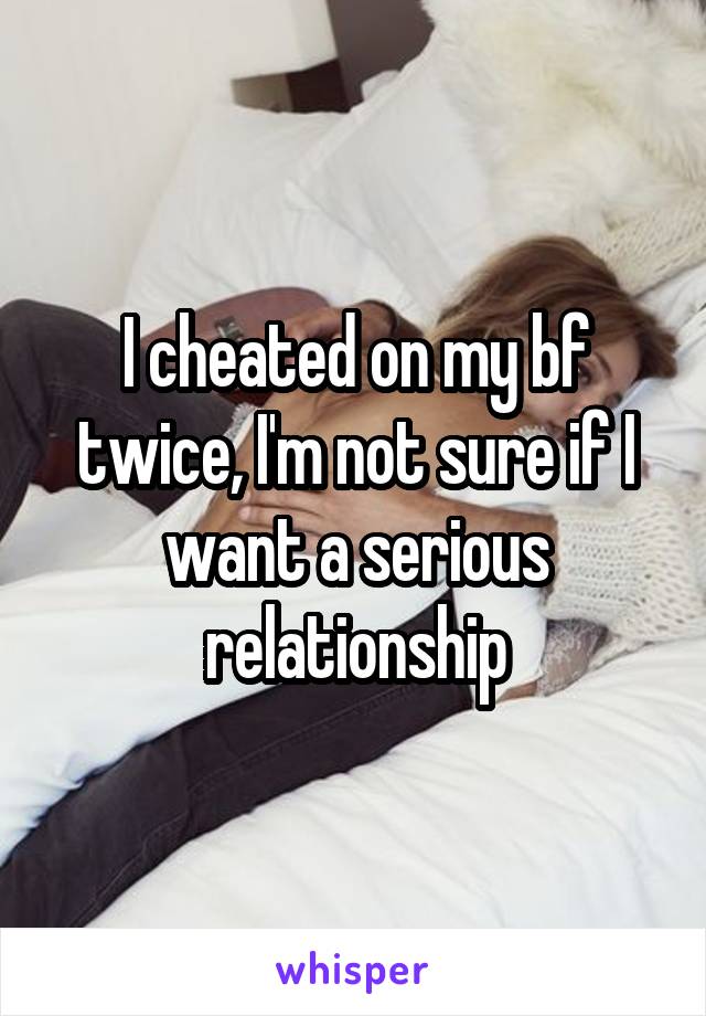 I cheated on my bf twice, I'm not sure if I want a serious relationship