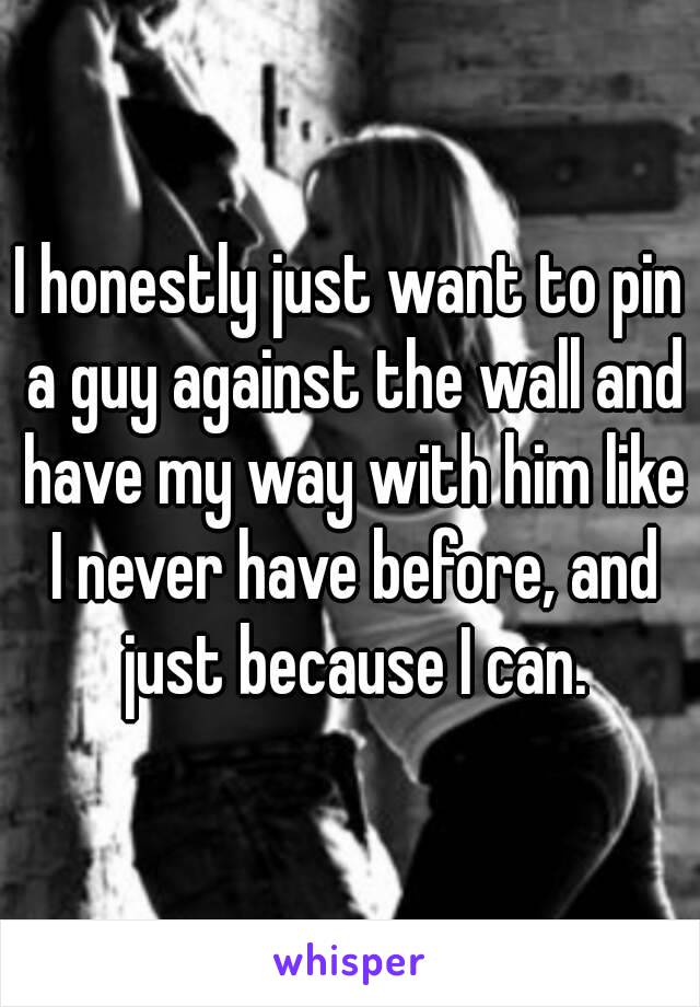 I honestly just want to pin a guy against the wall and have my way with him like I never have before, and just because I can.