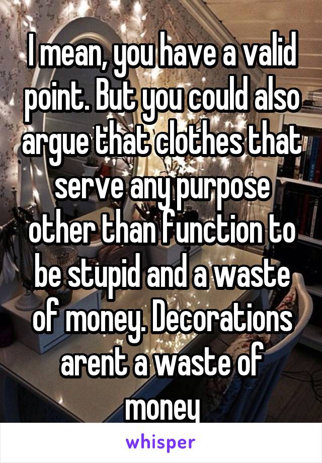 I mean, you have a valid point. But you could also argue that clothes that serve any purpose other than function to be stupid and a waste of money. Decorations arent a waste of money