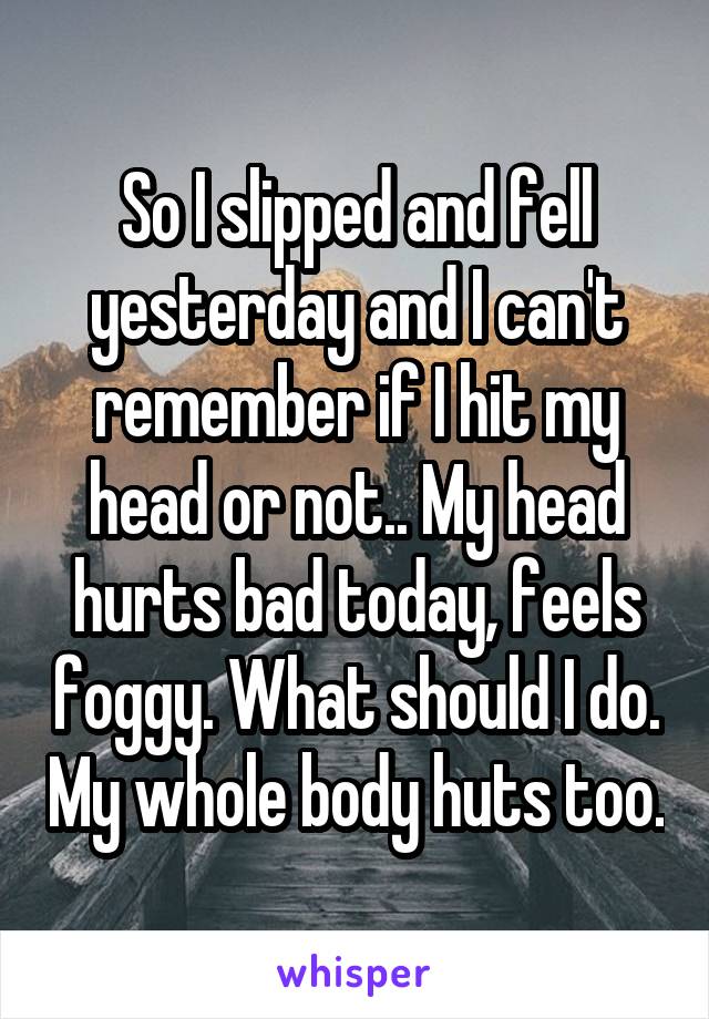 So I slipped and fell yesterday and I can't remember if I hit my head or not.. My head hurts bad today, feels foggy. What should I do. My whole body huts too.