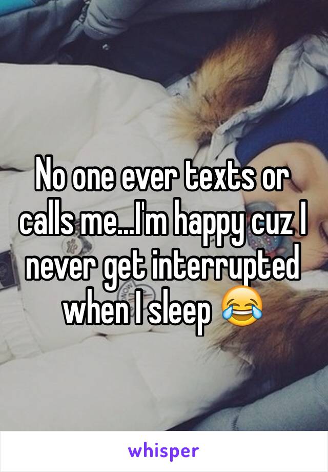 No one ever texts or calls me...I'm happy cuz I never get interrupted when I sleep 😂